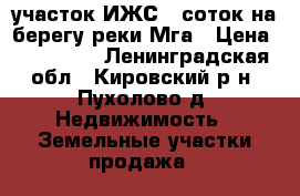  участок ИЖС 9 соток на берегу реки Мга › Цена ­ 650 000 - Ленинградская обл., Кировский р-н, Пухолово д. Недвижимость » Земельные участки продажа   
